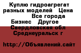 Куплю гидроагрегат разных моделей › Цена ­ 1 000 - Все города Бизнес » Другое   . Свердловская обл.,Среднеуральск г.